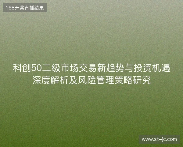 科创50二级市场交易新趋势与投资机遇深度解析及风险管理策略研究 科创50二级市场交易新趋势与投资机遇深度解析及风险管理策略研究