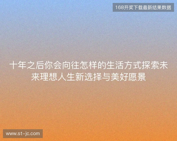 十年之后你会向往怎样的生活方式探索未来理想人生新选择与美好愿景 十年之后你会向往怎样的生活方式探索未来理想人生新选择与美好愿景